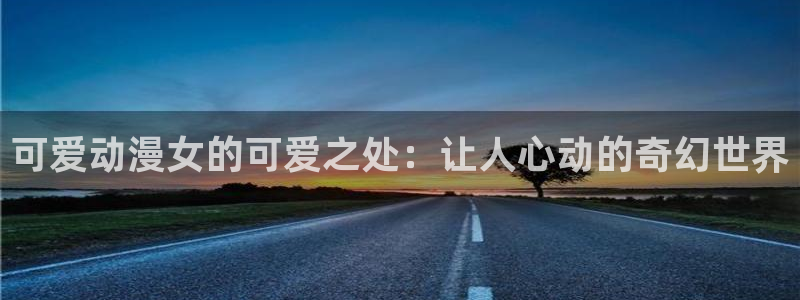 age专注动漫的门户网站：可爱动漫女的可爱之处：让人心动的奇幻世界