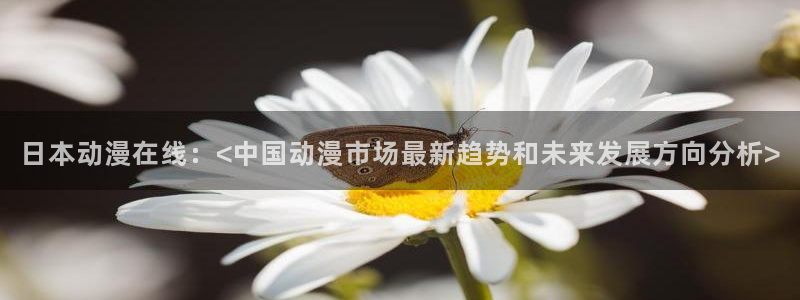 age动漫网官网入口：日本动漫在线：<中国动漫市场最新趋势和未来发展方向分析>