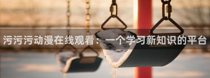 age动漫官网网址：污污污动漫在线观看：一个学习新知识的平台